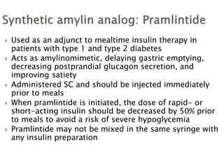  Used as an adjunct to mealtime insulin therapy in
patients with type 1 and type 2 diabetes
 Acts as amylinomimetic, delaying gastric emptying,
decreasing postprandial glucagon secretion, and
improving satiety
 Administered SC and should be injected immediately
prior to meals
 When pramlintide is initiated, the dose of rapid- or
short-acting insulin should be decreased by 50% prior
to meals to avoid a risk of severe hypoglycemia
 Pramlintide may not be mixed in the same syringe with
any insulin preparation
 