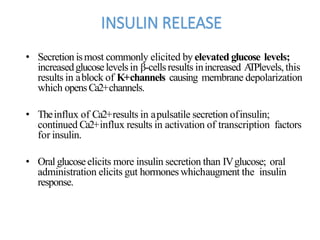 INSULIN RELEASE
• Secretion ismost commonly elicited by elevated glucose levels;
increasedglucoselevelsin β-cellsresults inincreased ATPlevels, this
results in ablock of K+channels causing membrane depolarization
which opensCa2+channels.
• Theinflux of Ca2+results in apulsatile secretion ofinsulin;
continued Ca2+influx results in activation of transcription factors
for insulin.
• Oral glucoseelicits more insulin secretion than IVglucose; oral
administration elicits gut hormones whichaugment the insulin
response.
 