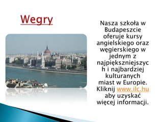Wegry	Nasza szkoła w Budapeszcie oferuje kursy angielskiego oraz węgierskiego w jednym z najpiększniejszych i najbardziej kulturanych miast w Europie. Kliknij www.ilc.hu aby uzyskać więcej informacji.