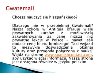 Gwatemali	Chcesz nauczyć się hiszpańskiego?	Dlaczego nie w przepięknej Gwatemali? Nasza szkoła w Antigua oferuje wiele prywatnych kursów z możliwością zakwaterowania za cenę niższą niż prywatne lekcje w Polsce - nawet jeśli dodasz cenę biletu lotniczego! Taki wyjazd to niezwykłe doświadczenie lokalnej kultury oraz przygoda połączona z nauką. Wejdź na stronę www.spanishcontact.com, aby uzykać więcej informacji. Nasza strona jest dostępna również w języku polskim.