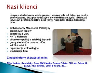 Nasi klienciUczymy studentów w wielu grupach wiekowych, od dzieci po osoby emerytowane, oraz pochodzących z wielu dziedzin życia, takich jak turystów, profesjonalistów oraz firmy. Nasi byli i obecni klienci to, m.in.:ambasadorzy Macedonii, Palestyny oraz innych krajówsenatorzy z USANHTV Holandiaoficerowie policji z Wielkiej Brytaniigrupy studentów oraz uczniów szkół średnichorganizacje wolonatryjne właściciele firmZ naszej oferty skorzystali m.in.: Pliva Kraków, Swietelsky, Sony, MMV Media, Cemex Polska, DK kała, Primar-B,                                Sanyo, KLM airlines, Ernst & Young, itd…