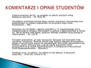 KOMENTARZE I OPINIE STUDENTÓW Chętniewracamy do ILC, zewzględunajakośćwaszychusług. Najlepszeżyczenia, - Dr. Peter W. Chciałabympochwalićbardzołatwy system rezerwacjiinternetowejorazpodziękowaćzaszybkieodpowiedzinawszystkiemojemaile. Pozdrawiam, - Mie Nazywamsię Carl Blake iwłaśniewróciłem z 15-tygodniowego kursuhiszpańskiego w Antigua. Mieszkałem w jednym z apartamentów w szkole ILC. Był to bardzomiłypobyt, podczasktóregozrobiłemdużypostęp w naucejęzyka. - Dr. Carl B. Chciałampowiedzieć, żemójnauczyciel, Eduardo, byłniezwyklemiły, uprzejmyipomocny. Dzielnieznosiłmojebardzopowolneprzyswajaniejęzykainauczyłmniewięcejniżkiedykolwiekbymsobiewymarzyła w takkrótkimczasie. Polecam was iwasząszkołęwszystkimmoimprzyjaciołomorazwspół-wolontariuszom z Compassion International! Dużobłogosławieństwa, - Rhonda G.  	Dziękujęza to, co robicieiżerobicie to takdobrze. Z wyrazamiszacunku, - Ernie (Dr. Ernest H. II)