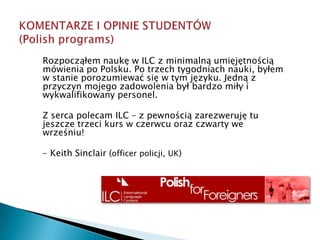 KOMENTARZE I OPINIE STUDENTÓW (Polish programs)Rozpocząłem naukę w ILC z minimalną umięjętnością mówienia po Polsku. Po trzech tygodniach nauki, byłem w stanie porozumiewać się w tym języku. Jedną z przyczyn mojego zadowolenia był bardzo miły i wykwalifikowany personel. Z serca polecam ILC – z pewnością zarezweruję tu jeszcze trzeci kurs w czerwcu oraz czwarty we wrześniu!   - Keith Sinclair (officer policji, UK)