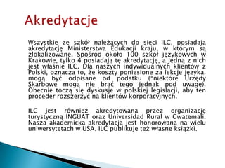 AkredytacjeWszystkie ze szkół należących do sieci ILC, posiadają akredytację Ministerstwa Edukacji kraju, w którym są zlokalizowane. Spośród około 100 szkół językowych w Krakowie, tylko 4 posiadają tę akredytację, a jedną z nich jest właśnie ILC. Dla naszych indywidualnych klientów z Polski, oznacza to, że koszty poniesione za lekcje języka, mogą być odpisane od podatku (*niektóre Urzędy Skarbowe mogą nie brać tego jednak pod uwagę). Obecnie toczą się dyskusje w polskiej legislacji, aby ten proceder rozszerzyć na klientów korporacyjnych.ILC jest również akredytowana przez organizację turystyczną INGUAT oraz Universidad Rural w Gwatemali. Nasza akademicka akredytacja jest honorowana na wielu uniwersytetach w USA. ILC publikuje też własne książki.