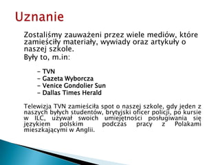 UznanieZostaliśmy zauważeni przez wiele mediów, które zamieściły materiały, wywiady oraz artykuły o naszej szkole.Były to, m.in:- TVN		- Gazeta Wyborcza		- Venice Gondolier Sun 		- Dallas Times HeraldTelewizja TVN zamieściła spot o naszej szkole, gdy jeden z naszych byłych studentów, brytyjski oficer policji, po kursie w ILC, używał swoich umiejętności posługiwania się językiem polskim  podczas pracy z Polakami mieszkającymi w Anglii.