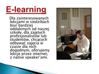 Dla zainteresowanych lekcjami w siedzibach biur bardziej oddalonych od naszej szkoły, dla zajętych profesjonalistów lub studentów, chcących odbywać zajęcia w czasie dla nich dogodnym, oferujemy lekcje przez internet, z native speaker’ami.E-learning