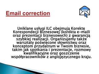 Email correctionUniklane usługi ILC obejmują Korektę Korespondecji Biznesowej (korekta e-maili oraz prezentacji biznesowych) z gwarancją szybkiej realizacji. Organizujemy także warsztaty poświęcone słownictwu oraz konceptom przydatnym w Twoim biznesie, takim jak spotkania i prezentacje, rozmowy kwalifikacyjne oraz goszczenie współpracowników z anglojęzycznego kraju.