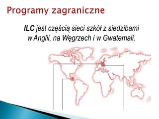 ProgramyzagraniczneILC jest częścią sieci szkół z siedzibami w Anglii, na Węgrzech i w Gwatemali.