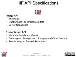 @jpstroop
VRA 33, 14 March 2015, Denver, CO
Image API
• The Pixels
• (Just Enough) Technical Metadata
• Server Capabilities
Presentation API
• Metadata Labels and Values
• Ordering and Arrangement of Images and Other Content
• Relationships to Related Resources
IIIF API Specifications
 