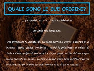 QUALI SONO LE SUE ORIGINI?
La pianta del cacao ha origini antichissime.
Secondo una leggenda…
“Una principessa fu lasciata, dal suo sposo partito in guerra, a guardia di un
immenso tesoro; quando arrivarono i nemici la principessa si rifiutò di
rivelare il nascondiglio di tale tesoro e fu per questo uccisa; dal suo sangue
nacque la pianta del cacao, i cui semi sono così amari come la sofferenza, ma
allo stesso tempo forti ed eccitanti come le virtù di quella ragazza”.
 