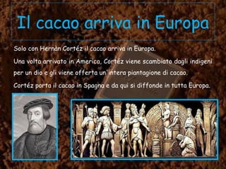 Il cacao arriva in Europa
Solo con Hernàn Cortéz il cacao arriva in Europa.
Una volta arrivato in America, Cortéz viene scambiato dagli indigeni
per un dio e gli viene offerta un'intera piantagione di cacao.
Cortéz porta il cacao in Spagna e da qui si diffonde in tutta Europa.
 