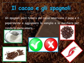 Il cacao e gli spagnoli
Gli spagnoli però tolsero dal cacao americano il pepe e il
peperoncino e aggiunsero la vaniglia e lo zucchero per
renderlo meno amaro.
 