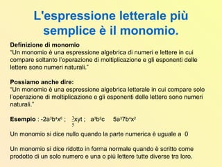 L'espressione letterale più
semplice è il monomio.
Definizione di monomio
“Un monomio è una espressione algebrica di numeri e lettere in cui
compare soltanto l’operazione di moltiplicazione e gli esponenti delle
lettere sono numeri naturali.”
Possiamo anche dire:
“Un monomio è una espressione algebrica letterale in cui compare solo
l’operazione di moltiplicazione e gli esponenti delle lettere sono numeri
naturali.”
Esempio : -2a3
b4
x6
; xyt ; a3
b2
c 5a3
7b4
x2
Un monomio si dice nullo quando la parte numerica è uguale a 0
Un monomio si dice ridotto in forma normale quando è scritto come
prodotto di un solo numero e una o più lettere tutte diverse tra loro.
5
3
 