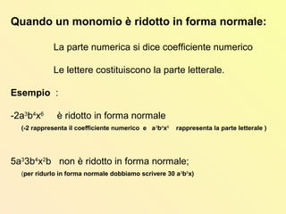 Quando un monomio è ridotto in forma normale:
La parte numerica si dice coefficiente numerico
Le lettere costituiscono la parte letterale.
Esempio :
-2a3
b4
x6
è ridotto in forma normale
(-2 rappresenta il coefficiente numerico e a3
b4
x6
rappresenta la parte letterale )
5a3
3b4
x2
b non è ridotto in forma normale;
(per ridurlo in forma normale dobbiamo scrivere 30 a3
b5
x)
 