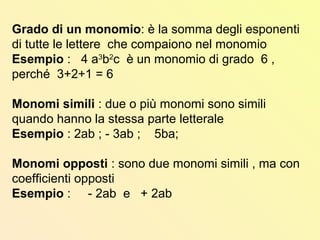 Grado di un monomio: è la somma degli esponenti
di tutte le lettere che compaiono nel monomio
Esempio : 4 a3
b2
c è un monomio di grado 6 ,
perché 3+2+1 = 6
Monomi simili : due o più monomi sono simili
quando hanno la stessa parte letterale
Esempio : 2ab ; - 3ab ; 5ba;
Monomi opposti : sono due monomi simili , ma con
coefficienti opposti
Esempio : - 2ab e + 2ab
 