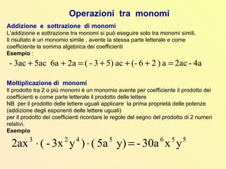 Operazioni tra monomi
Addizione e sottrazione di monomi
L’addizione e sottrazione tra monomi si può eseguire solo tra monomi simili.
Il risultato è un monomio simile , avente la stessa parte letterale e come
coefficiente la somma algebrica dei coefficienti
Esempio :
Moltiplicazione di monomi
Il prodotto tra 2 o più monomi è un monomio avente per coefficiente il prodotto dei
coefficienti e come parte letterale il prodotto delle lettere
NB per il prodotto delle lettere uguali applicare la prima proprietà delle potenze
(addizione degli esponenti delle lettere uguali)
per il prodotto dei coefficienti ricordare le regole del segno del prodotto di 2 numeri
relativi.
Esempio
5565423
yx30a-y)5a()y3x-(2ax =⋅⋅
4a-2aca)26(-ac5)3-(2a6a5ac3ac- =+++=++
 
