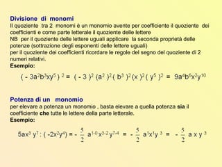 Divisione di monomi
Il quoziente tra 2 monomi è un monomio avente per coefficiente il quoziente dei
coefficienti e come parte letterale il quoziente delle lettere
NB per il quoziente delle lettere uguali applicare la seconda proprietà delle
potenze (sottrazione degli esponenti delle lettere uguali)
per il quoziente dei coefficienti ricordare le regole del segno del quoziente di 2
numeri relativi.
Esempio:
Potenza di un monomio
per elevare a potenza un monomio , basta elevare a quella potenza sia il
coefficiente che tutte le lettere della parte letterale.
Esempio:
 