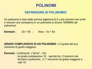 POLINOMI
DEFINIZIONE DI POLINOMIO
Un polinomio è dato dalla somma algebrica di 2 o più monomi non simili
(i monomi che compaiono in un polinomio si dicono TERMINI del
polinomio)
Esempio : 2a + 3b ; 4axy – 3x + 5a
GRADO COMPLESSIVO DI UN POLINOMIO : è il grado del suo
monomio di grado maggiore
Esempio : il polinomio ( 3a4
xy5
– 2x)
ha grado complessivo 10 , perché tra i 2 monomi che
formano il polinomio , il 1° monomio ha grado maggiore e
vale 10
 
