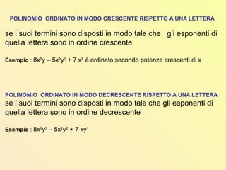 POLINOMIO ORDINATO IN MODO CRESCENTE RISPETTO A UNA LETTERA
se i suoi termini sono disposti in modo tale che gli esponenti di
quella lettera sono in ordine crescente
Esempio : 8x5
y – 5x6
y2
+ 7 x8
è ordinato secondo potenze crescenti di x
POLINOMIO ORDINATO IN MODO DECRESCENTE RISPETTO A UNA LETTERA
se i suoi termini sono disposti in modo tale che gli esponenti di
quella lettera sono in ordine decrescente
Esempio : 8x6
y3
– 5x2
y2
+ 7 xy1
 