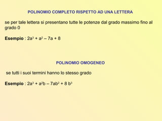 POLINOMIO COMPLETO RISPETTO AD UNA LETTERA
se per tale lettera si presentano tutte le potenze dal grado massimo fino al
grado 0
Esempio : 2a3
+ a2
– 7a + 8
POLINOMIO OMOGENEO
se tutti i suoi termini hanno lo stesso grado
Esempio : 2a3
+ a2
b – 7ab2
+ 8 b3
 