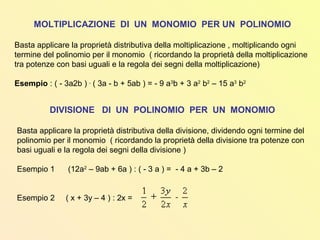 MOLTIPLICAZIONE DI UN MONOMIO PER UN POLINOMIO
Basta applicare la proprietà distributiva della moltiplicazione , moltiplicando ogni
termine del polinomio per il monomio ( ricordando la proprietà della moltiplicazione
tra potenze con basi uguali e la regola dei segni della moltiplicazione)
Esempio : ( - 3a2b ) .
( 3a - b + 5ab ) = - 9 a3
b + 3 a2
b2
– 15 a3
b2
DIVISIONE DI UN POLINOMIO PER UN MONOMIO
Basta applicare la proprietà distributiva della divisione, dividendo ogni termine del
polinomio per il monomio ( ricordando la proprietà della divisione tra potenze con
basi uguali e la regola dei segni della divisione )
Esempio 1 (12a2
– 9ab + 6a ) : ( - 3 a ) = - 4 a + 3b – 2
Esempio 2 ( x + 3y – 4 ) : 2x =
 