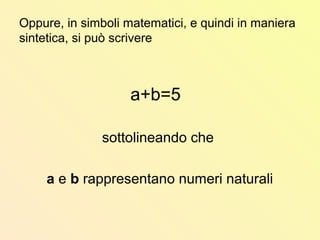 Oppure, in simboli matematici, e quindi in maniera
sintetica, si può scrivere
a+b=5
sottolineando che
a e b rappresentano numeri naturali
 