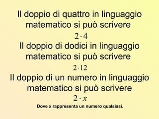 Il doppio di quattro in linguaggio
matematico si può scrivere
Il doppio di dodici in linguaggio
matematico si può scrivere
Il doppio di un numero in linguaggio
matematico si può scrivere
Dove x rappresenta un numero qualsiasi.
42⋅
122⋅
x⋅2
 
