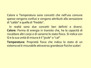 Calore e Temperatura sono concetti che nell’uso comune
spesso vengono confusi e vengono attribuiti alla sensazione
di “caldo” e quella di “freddo”.
In realtà sono due concetti ben definiti e diversi.
Calore: Forma di energia in transito che, ha la capacità di
riscaldare altri corpi e di variarne lo stato fisico. Si indica con
Q e la sua unità di misura è il “joule” o “cal”
Temperatura: Proprietà fisica che indica lo stato di un
sistema ed è misurabile attraverso grandezze fisiche scalari
 