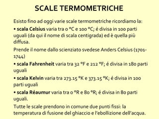 SCALE TERMOMETRICHE
Esisto fino ad oggi varie scale termometriche ricordiamo la:
• scala Celsius varia tra 0 °C e 100 °C; é divisa in 100 parti
uguali (da qui il nome di scala centigrada) ed è quella più
diffusa.
Prende il nome dallo scienziato svedese Anders Celsius (1701-
1744)
• scala Fahrenheit varia tra 32 °F e 212 °F; é divisa in 180 parti
uguali
• scala Kelvin varia tra 273.15 °K e 373.15 °K; é divisa in 100
parti uguali
• scala Réaumur varia tra 0 °R e 80 °R; é divisa in 80 parti
uguali.
Tutte le scale prendono in comune due punti fissi: la
temperatura di fusione del ghiaccio e l’ebollizione dell’acqua.
 