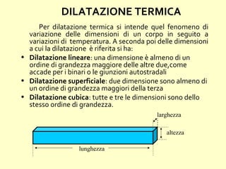 Per dilatazione termica si intende quel fenomeno di
variazione delle dimensioni di un corpo in seguito a
variazioni di temperatura. A seconda poi delle dimensioni
a cui la dilatazione è riferita si ha:
• Dilatazione lineare: una dimensione è almeno di un
ordine di grandezza maggiore delle altre due,come
accade per i binari o le giunzioni autostradali
• Dilatazione superficiale: due dimensione sono almeno di
un ordine di grandezza maggiori della terza
• Dilatazione cubica: tutte e tre le dimensioni sono dello
stesso ordine di grandezza.
DILATAZIONE TERMICA
lunghezza
larghezza
altezza
 