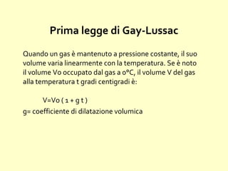 Prima legge di Gay-Lussac
Quando un gas è mantenuto a pressione costante, il suo
volume varia linearmente con la temperatura. Se è noto
il volume Vo occupato dal gas a 0°C, il volume V del gas
alla temperatura t gradi centigradi è:
V=Vo ( 1 + g t )
g= coefficiente di dilatazione volumica
 