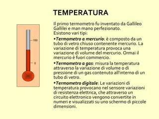 TEMPERATURA
Il primo termometro fu inventato da Gallileo
Gallilei e man mano perfezionato.
Esistono vari tipi:
•Termometro a mercurio: è composto da un
tubo di vetro chiuso contenente mercurio. La
variazione di temperatura provoca una
variazione di volume del mercurio. Ormai il
mercurio è fuori commercio.
•Termometro a gas: misura la temperatura
attraverso la variazione di volume o di
pressione di un gas contenuto all'interno di un
tubo di vetro.
•Termometro digitale: Le variazioni di
temperatura provocano nel sensore variazioni
di resistenza elettrica, che attraverso un
circuito elettronico vengono convertite in
numeri e visualizzati su uno schermo di piccole
dimensioni.
0
100
 