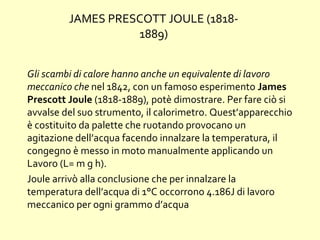 Gli scambi di calore hanno anche un equivalente di lavoro
meccanico che nel 1842, con un famoso esperimento James
Prescott Joule (1818-1889), potè dimostrare. Per fare ciò si
avvalse del suo strumento, il calorimetro. Quest’apparecchio
è costituito da palette che ruotando provocano un
agitazione dell’acqua facendo innalzare la temperatura, il
congegno è messo in moto manualmente applicando un
Lavoro (L= m g h).
Joule arrivò alla conclusione che per innalzare la
temperatura dell’acqua di 1°C occorrono 4.186J di lavoro
meccanico per ogni grammo d’acqua
JAMES PRESCOTT JOULE (1818-
1889)
 