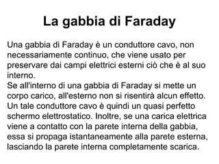 La gabbia di Faraday 
Una gabbia di Faraday è un conduttore cavo, non 
necessariamente continuo, che viene usato per 
preservare dai campi elettrici esterni ciò che è al suo 
interno. 
Se all'interno di una gabbia di Faraday si mette un 
corpo carico, all'esterno non si risentirà alcun effetto. 
Un tale conduttore cavo è quindi un quasi perfetto 
schermo elettrostatico. Inoltre, se una carica elettrica 
viene a contatto con la parete interna della gabbia, 
essa si propaga istantaneamente alla parete esterna, 
lasciando la parete interna completamente scarica. 
 
