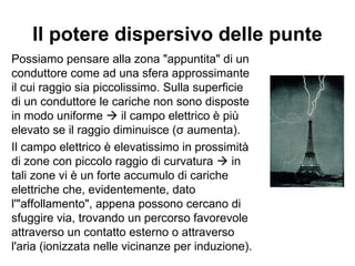 Il potere dispersivo delle punte 
Possiamo pensare alla zona "appuntita" di un 
conduttore come ad una sfera approssimante 
il cui raggio sia piccolissimo. Sulla superficie 
di un conduttore le cariche non sono disposte 
in modo uniforme  il campo elettrico è più 
elevato se il raggio diminuisce (σ aumenta). 
Il campo elettrico è elevatissimo in prossimità 
di zone con piccolo raggio di curvatura  in 
tali zone vi è un forte accumulo di cariche 
elettriche che, evidentemente, dato 
l'"affollamento", appena possono cercano di 
sfuggire via, trovando un percorso favorevole 
attraverso un contatto esterno o attraverso 
l'aria (ionizzata nelle vicinanze per induzione). 
 