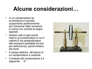 Alcune considerazioni… 
• In un condensatore se 
un’armatura è caricata 
supponiamo positivamente, 
per induzione l’altra armatura 
si carica con cariche di segno 
opposto 
• Questo vale in ogni punto 
interno al condensatore in cui il 
vettore E sia perpendicolare 
alle armature (parallele fra loro 
per definizione), quindi lontano 
dai bordi 
• Il campo elettrico all’interno di 
un condensatore è costante 
• Il simbolo del condensatore è il 
seguente: 
 