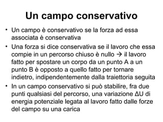 Un campo conservativo 
• Un campo è conservativo se la forza ad essa 
associata è conservativa 
• Una forza si dice conservativa se il lavoro che essa 
compie in un percorso chiuso è nullo  il lavoro 
fatto per spostare un corpo da un punto A a un 
punto B è opposto a quello fatto per tornare 
indietro, indipendentemente dalla traiettoria seguita 
• In un campo conservativo si può stabilire, fra due 
punti qualsiasi del percorso, una variazione ΔU di 
energia potenziale legata al lavoro fatto dalle forze 
del campo su una carica 
 