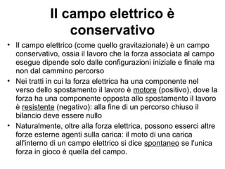 Il campo elettrico è 
conservativo 
• Il campo elettrico (come quello gravitazionale) è un campo 
conservativo, ossia il lavoro che la forza associata al campo 
esegue dipende solo dalle configurazioni iniziale e finale ma 
non dal cammino percorso 
• Nei tratti in cui la forza elettrica ha una componente nel 
verso dello spostamento il lavoro è motore (positivo), dove la 
forza ha una componente opposta allo spostamento il lavoro 
è resistente (negativo): alla fine di un percorso chiuso il 
bilancio deve essere nullo 
• Naturalmente, oltre alla forza elettrica, possono esserci altre 
forze esterne agenti sulla carica: il moto di una carica 
all'interno di un campo elettrico si dice spontaneo se l'unica 
forza in gioco è quella del campo. 
 