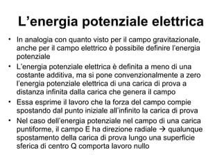 L’energia potenziale elettrica 
• In analogia con quanto visto per il campo gravitazionale, 
anche per il campo elettrico è possibile definire l’energia 
potenziale 
• L’energia potenziale elettrica è definita a meno di una 
costante additiva, ma si pone convenzionalmente a zero 
l’energia potenziale elettrica di una carica di prova a 
distanza infinita dalla carica che genera il campo 
• Essa esprime il lavoro che la forza del campo compie 
spostando dal punto iniziale all’infinito la carica di prova 
• Nel caso dell’energia potenziale nel campo di una carica 
puntiforme, il campo E ha direzione radiale  qualunque 
spostamento della carica di prova lungo una superficie 
sferica di centro Q comporta lavoro nullo 
 