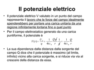 Il potenziale elettrico 
• Il potenziale elettrico V valutato in un punto del campo 
rappresenta il lavoro che le forze del campo idealmente 
spenderebbero per portare una carica unitaria da una 
regione infinitamente lontana fino a quel punto 
• Per il campo elettrostatico generato da una carica 
puntiforme, il potenziale è 
A U Q q V r 
= = 1 
0 
( ) 1 
q 4 
p e 
1 
4 
= 
r q 0 
Q 
p e r 
• La sua dipendenza dalla distanza dalla sorgente del 
campo Q dice che il potenziale è massimo (al limite, 
infinito) vicino alla carica sorgente, e si riduce via via al 
crescere della distanza da essa. 
 