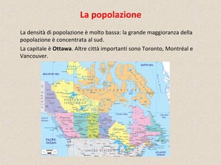 La popolazione
La densità di popolazione è molto bassa: la grande maggioranza della
popolazione è concentrata al sud.
La capitale è Ottawa. Altre città importanti sono Toronto, Montréal e
Vancouver.
 