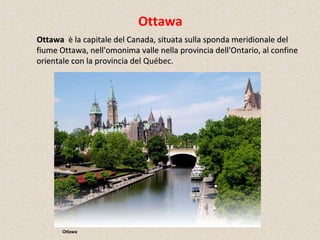 Ottawa
OttawaOttawa è la capitale del Canada, situata sulla sponda meridionale delè la capitale del Canada, situata sulla sponda meridionale del
fiume Ottawa, nell'omonima valle nella provincia dell'Ontario, al confinefiume Ottawa, nell'omonima valle nella provincia dell'Ontario, al confine
orientale con la provincia delorientale con la provincia del Québec.
Ottawa
 