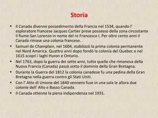 Storia
• Il Canada divenne possedimento della Francia nel 1534, quando l'
esploratore francese Jacques Cartier prese possesso della zona circostante
il fiume San Lorenzo in nome del re Francesco I. Per oltre cento anni il
Canada rimase una colonia francese.
• Samuel de Champlain, nel 1604, stabilizzò la prima colonia permanente
nel Nord America. Quattro anni dopo fondò la colonia del Quebec e nel
1615 scoprì i laghi Huron e Ontario.
• Nel 1763, dopo la guerra dei sette anni, tutto quello che rimaneva della
Nuova Francia (Canada) passò sotto il dominio della Gran Bretagna.
• Durante la Guerra del 1812 la colonia canadese fu una pedina della Gran
Bretagna nella guerra contro gli Stati Uniti.
• Con l' Atto di Unione del 1840 vennero fuse in una sola le allora due
colonie dell' Alto e Basso Canada.
• Il Canada ottenne la piena indipendenza nel 1931.
 