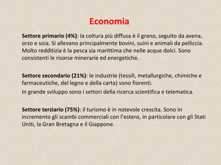 Economia
Settore primario (4%): la coltura più diffusa è il grano, seguito da avena,
orzo e soia. Si allevano principalmente bovini, suini e animali da pelliccia.
Molto redditizia è la pesca sia marittima che nelle acque dolci. Sono
consistenti le risorse minerarie ed energetiche.
Settore secondario (21%): le industrie (tessili, metallurgiche, chimiche e
farmaceutiche, del legno e della carta) sono fiorenti.
In grande sviluppo sono i settori della ricerca scientifica e telematica.
Settore terziario (75%): il turismo è in notevole crescita. Sono in
incremento gli scambi commerciali con l’estero, in particolare con gli Stati
Uniti, la Gran Bretagna e il Giappone.
 