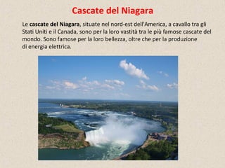 Cascate del Niagara
Le cascate del Niagara, situate nel nord-est dell'America, a cavallo tra gli
Stati Uniti e il Canada, sono per la loro vastità tra le più famose cascate del
mondo. Sono famose per la loro bellezza, oltre che per la produzione
di energia elettrica.
 