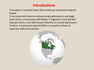 Il Canada è il secondo Paese del mondo per estensione dopo la
Russia.
È uno stato dell’America settentrionale delimitato a sud dagli
Stati Uniti e a nord-ovest dall’Alaska. È bagnato a nord dal Mar
Glaciale Artico, a est dall’oceano Atlantico e a ovest dall’oceano
Pacifico. A nord-est la baia di Baffin e lo stretto di Davis lo
separano dalla Groenlandia.
Introduzione
 
