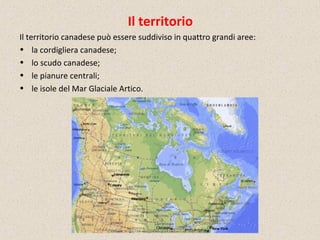 Il territorio
Il territorio canadese può essere suddiviso in quattro grandi aree:
• la cordigliera canadese;
• lo scudo canadese;
• le pianure centrali;
• le isole del Mar Glaciale Artico.
 