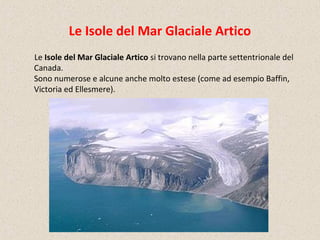 Le Isole del Mar Glaciale Artico
Le Isole del Mar Glaciale Artico si trovano nella parte settentrionale del
Canada.
Sono numerose e alcune anche molto estese (come ad esempio Baffin,
Victoria ed Ellesmere).
 
