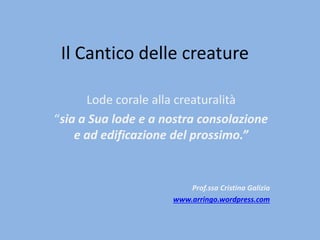 Il Cantico delle creature
Lode corale alla creaturalità
“sia a Sua lode e a nostra consolazione
e ad edificazione del prossimo.”

Prof.ssa Cristina Galizia
www.arringo.wordpress.com

 
