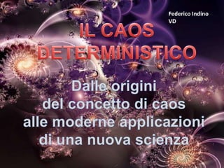 Federico Indino VD IL CAOS DETERMINISTICO Dalle origini  del concetto di caos  alle moderne applicazioni  di una nuova scienza 